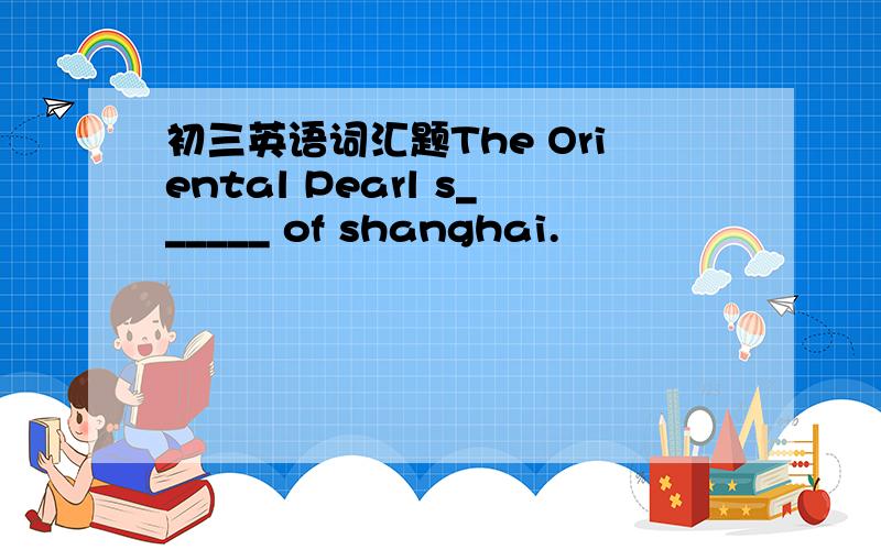 初三英语词汇题The Oriental Pearl s______ of shanghai.