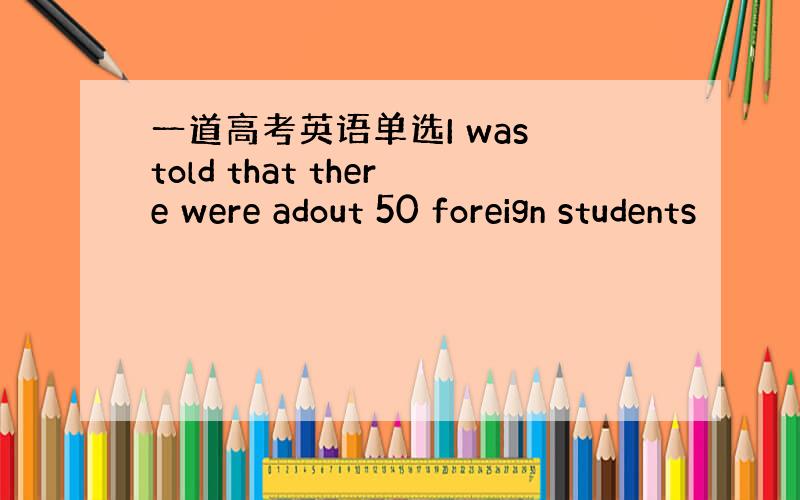 一道高考英语单选I was told that there were adout 50 foreign students