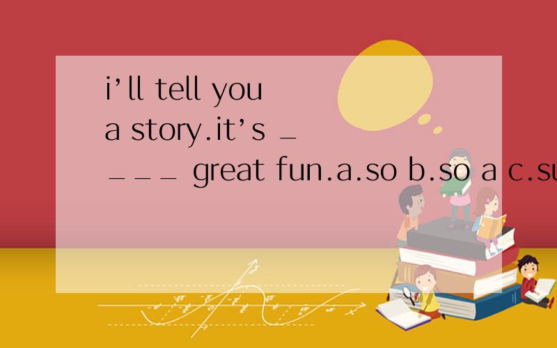 i’ll tell you a story.it’s ____ great fun.a.so b.so a c.such