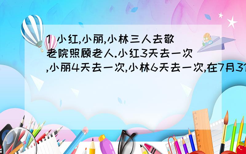 1 小红,小丽,小林三人去敬老院照顾老人.小红3天去一次,小丽4天去一次,小林6天去一次,在7月31日这天,他们三个同时