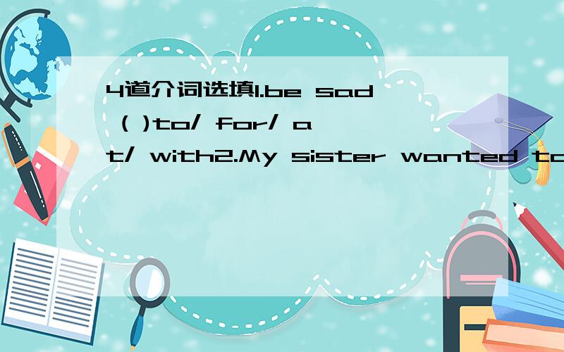 4道介词选填1.be sad ( )to/ for/ at/ with2.My sister wanted to hav