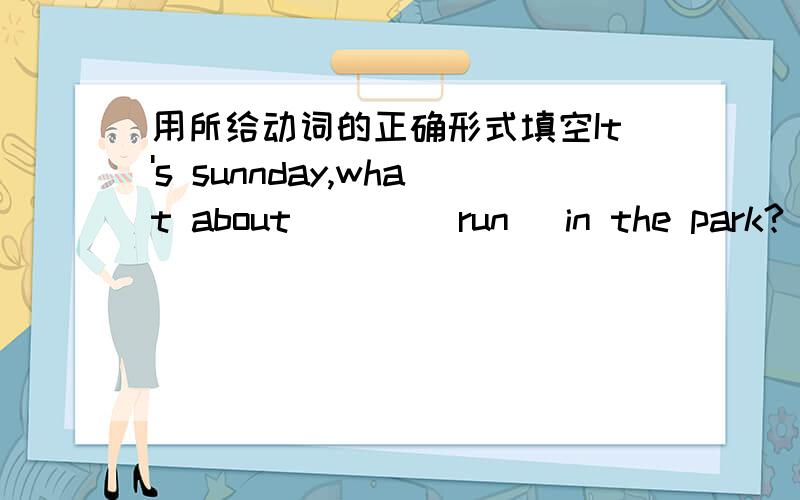 用所给动词的正确形式填空It's sunnday,what about ___(run) in the park?