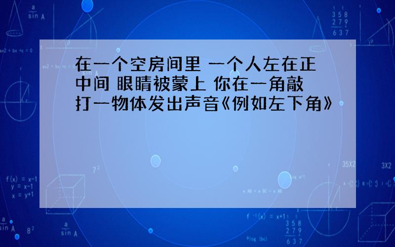 在一个空房间里 一个人左在正中间 眼睛被蒙上 你在一角敲打一物体发出声音《例如左下角》