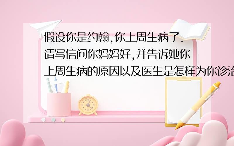 假设你是约翰,你上周生病了.请写信问你妈妈好,并告诉她你上周生病的原因以及医生是怎样为你诊治的.