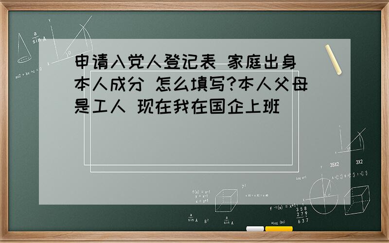 申请入党人登记表 家庭出身 本人成分 怎么填写?本人父母是工人 现在我在国企上班