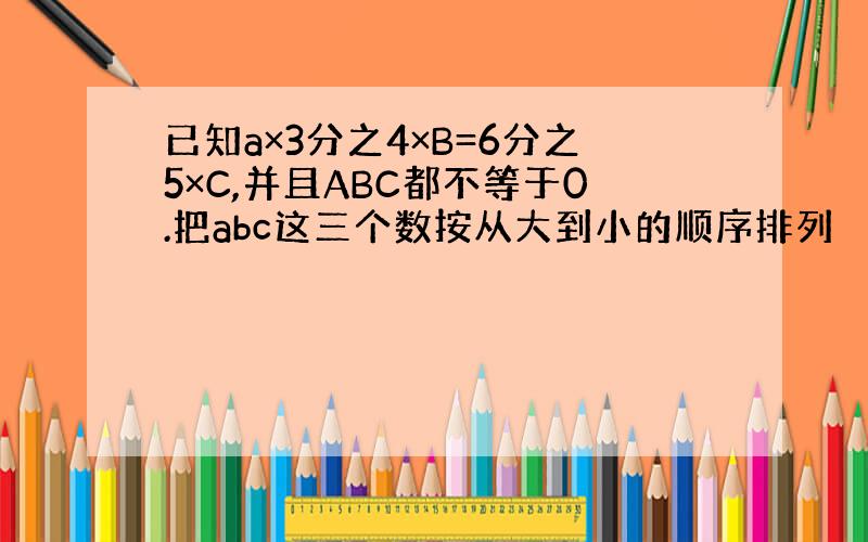 已知a×3分之4×B=6分之5×C,并且ABC都不等于0.把abc这三个数按从大到小的顺序排列