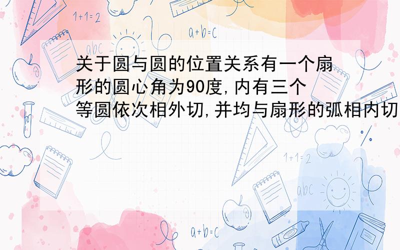 关于圆与圆的位置关系有一个扇形的圆心角为90度,内有三个等圆依次相外切,并均与扇形的弧相内切,其中边上的两个圆与扇形半径