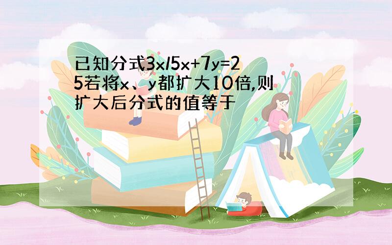 已知分式3x/5x+7y=25若将x、y都扩大10倍,则扩大后分式的值等于