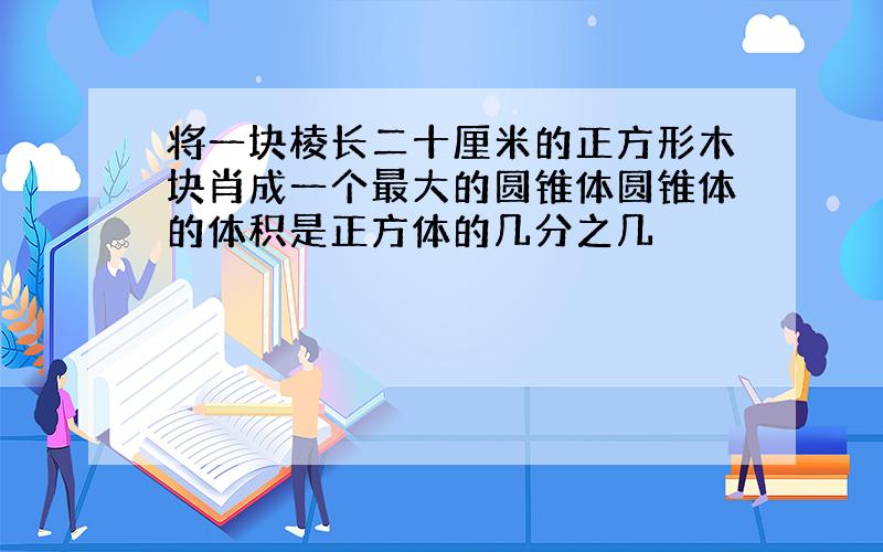 将一块棱长二十厘米的正方形木块肖成一个最大的圆锥体圆锥体的体积是正方体的几分之几