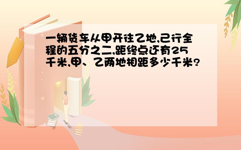 一辆货车从甲开往乙地,己行全程的五分之二,距终点还有25千米,甲、乙两地相距多少千米?