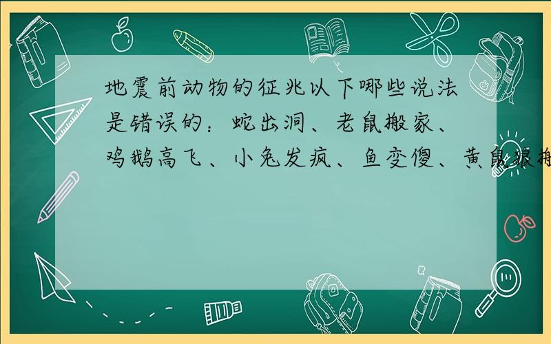 地震前动物的征兆以下哪些说法是错误的：蛇出洞、老鼠搬家、鸡鹅高飞、小兔发疯、鱼变傻、黄鼠狼搬家、地下水位升降及变色、变味