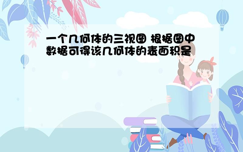 一个几何体的三视图 根据图中数据可得该几何体的表面积是