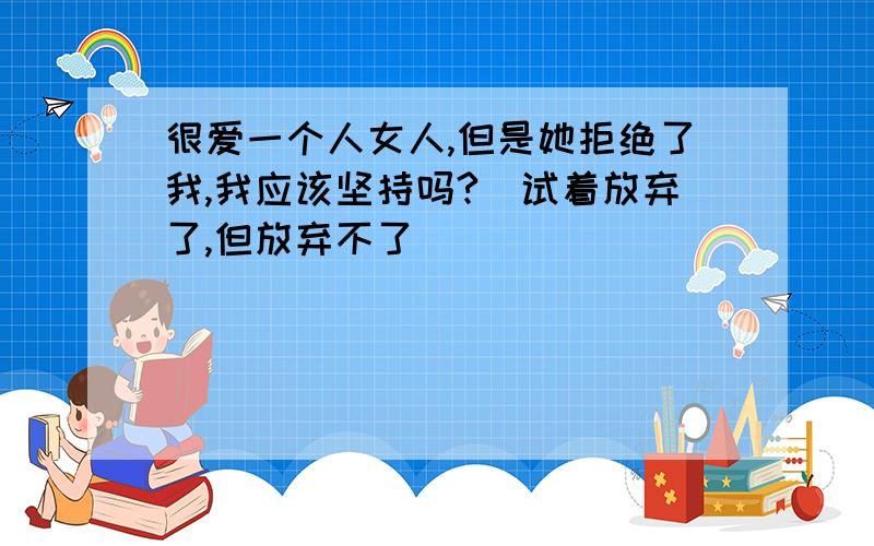 很爱一个人女人,但是她拒绝了我,我应该坚持吗?（试着放弃了,但放弃不了）