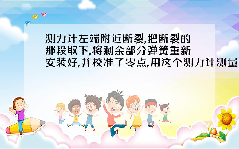 测力计左端附近断裂,把断裂的那段取下,将剩余部分弹簧重新安装好,并校准了零点,用这个测力计测量力