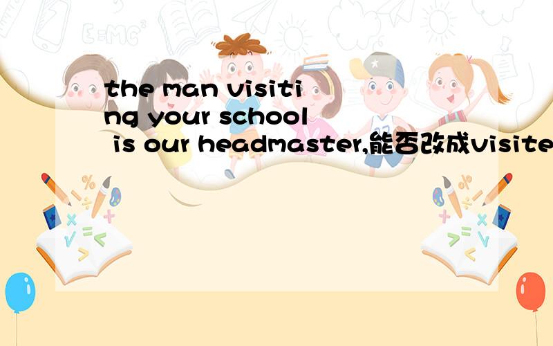 the man visiting your school is our headmaster,能否改成visited