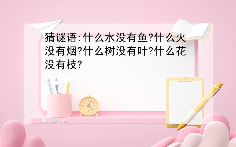 猜谜语:什么水没有鱼?什么火没有烟?什么树没有叶?什么花没有枝?