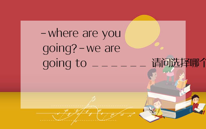 -where are you going?-we are going to ______ 请问选择哪个,并分析每个答案错