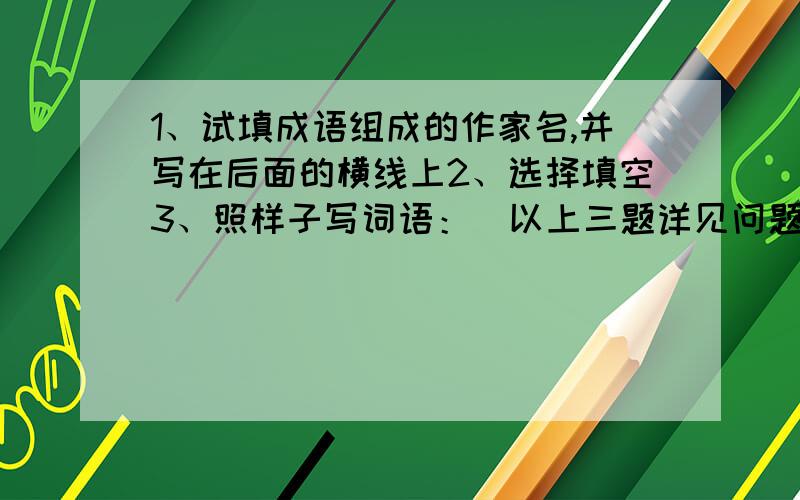 1、试填成语组成的作家名,并写在后面的横线上2、选择填空3、照样子写词语：（以上三题详见问题补充说明）