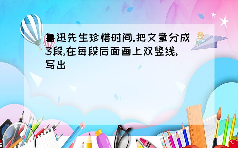 鲁迅先生珍惜时间.把文章分成3段,在每段后面画上双竖线,写出�