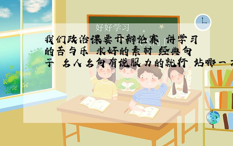 我们政治课要开辩论赛 讲学习的苦与乐 求好的素材 经典句子 名人名句有说服力的就行 站哪一方都行 谢