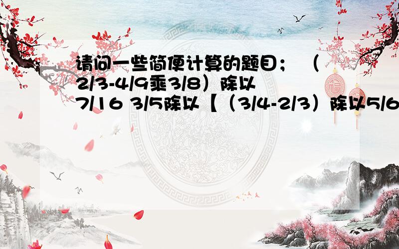 请问一些简便计算的题目； （2/3-4/9乘3/8）除以7/16 3/5除以【（3/4-2/3）除以5/6】