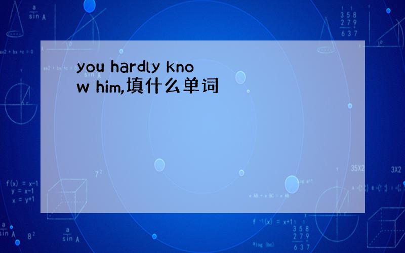 you hardly know him,填什么单词