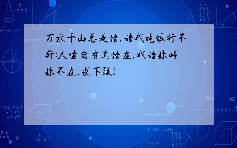 万水千山总是情,请我吃饭行不行:人生自有真情在,我请你时你不在.求下联!