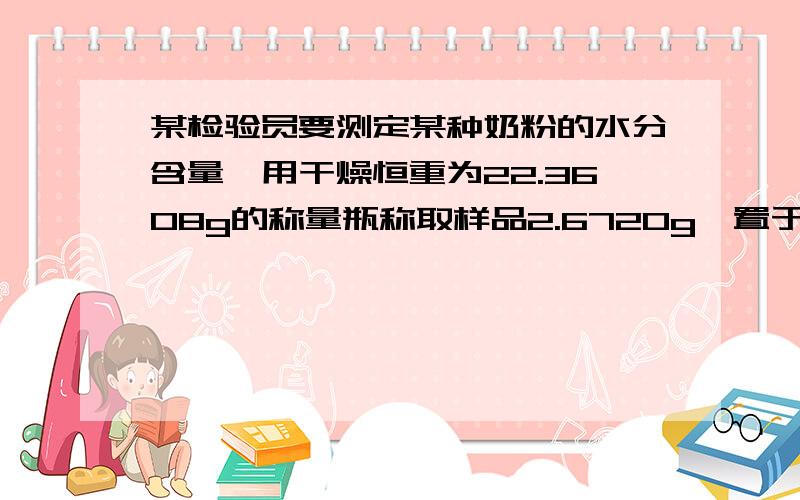 某检验员要测定某种奶粉的水分含量,用干燥恒重为22.3608g的称量瓶称取样品2.6720g,置于100℃的恒温箱中干燥