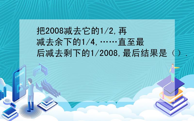 把2008减去它的1/2,再减去余下的1/4,……直至最后减去剩下的1/2008,最后结果是（）.