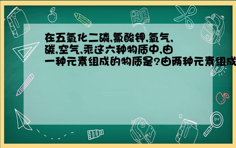 在五氧化二磷,氯酸钾,氧气,碳,空气,汞这六种物质中,由一种元素组成的物质是?由两种元素组成的物质