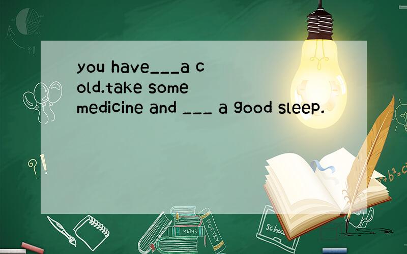 you have___a cold.take some medicine and ___ a good sleep.