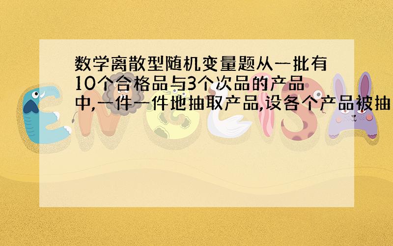 数学离散型随机变量题从一批有10个合格品与3个次品的产品中,一件一件地抽取产品,设各个产品被抽到的概率相同,每次取出一件