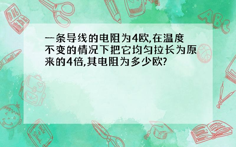 一条导线的电阻为4欧,在温度不变的情况下把它均匀拉长为原来的4倍,其电阻为多少欧?