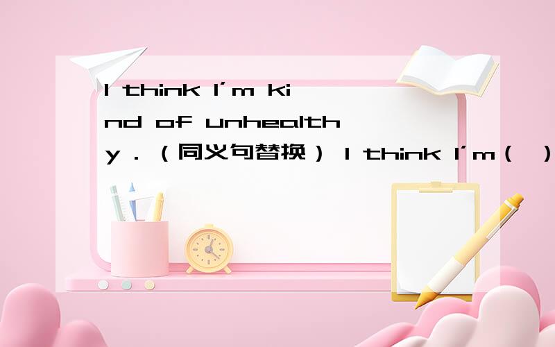 I think I’m kind of unhealthy . （同义句替换） I think I’m（ ）（ ）【有两