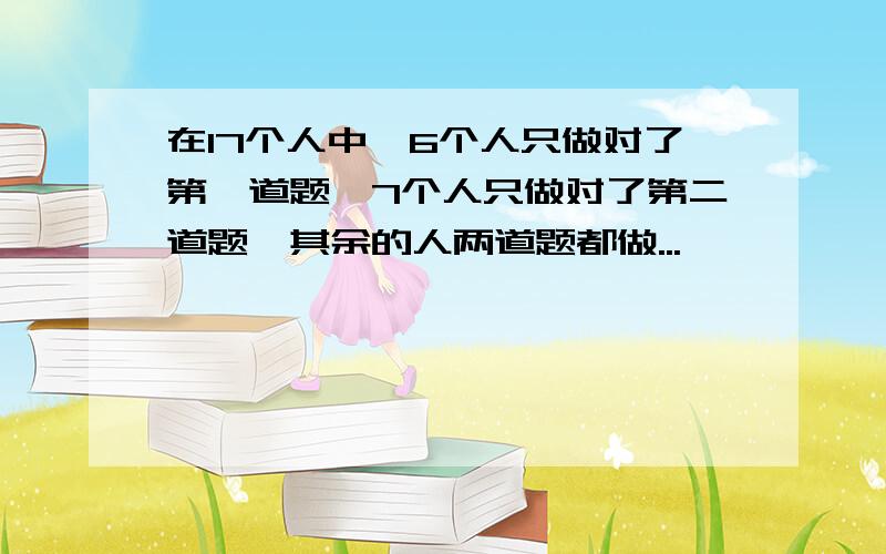 在17个人中,6个人只做对了第一道题,7个人只做对了第二道题,其余的人两道题都做...