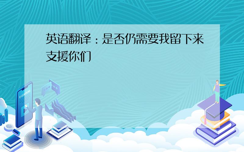 英语翻译：是否仍需要我留下来支援你们