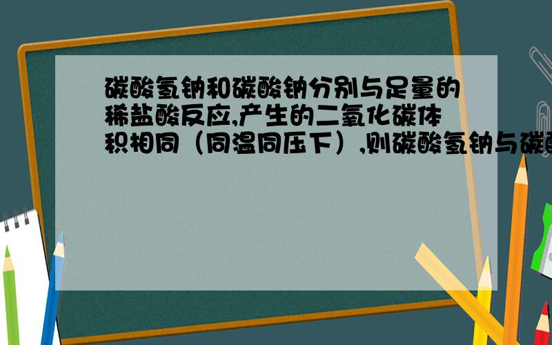 碳酸氢钠和碳酸钠分别与足量的稀盐酸反应,产生的二氧化碳体积相同（同温同压下）,则碳酸氢钠与碳酸钠...