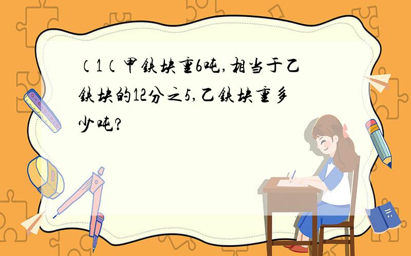 （1（甲铁块重6吨,相当于乙铁块的12分之5,乙铁块重多少吨?