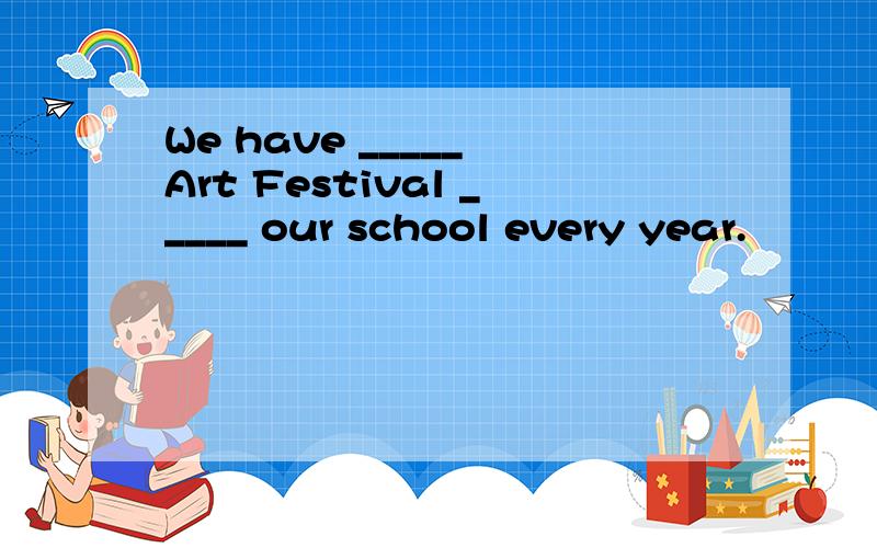 We have _____ Art Festival _____ our school every year.