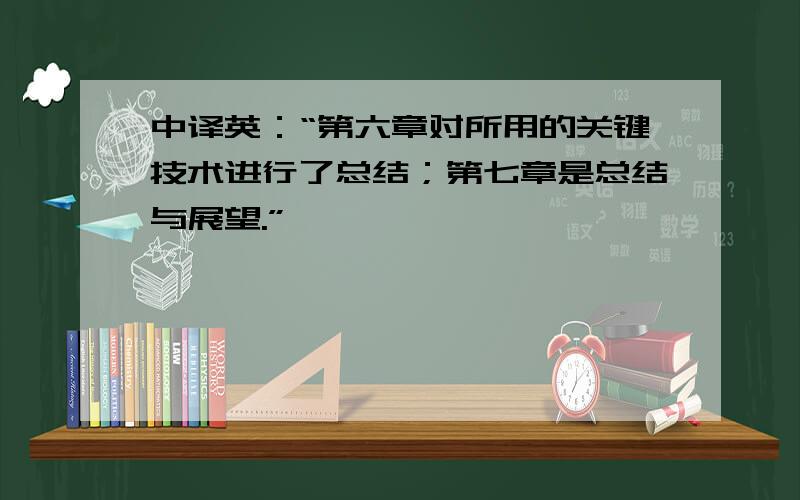 中译英：“第六章对所用的关键技术进行了总结；第七章是总结与展望.”