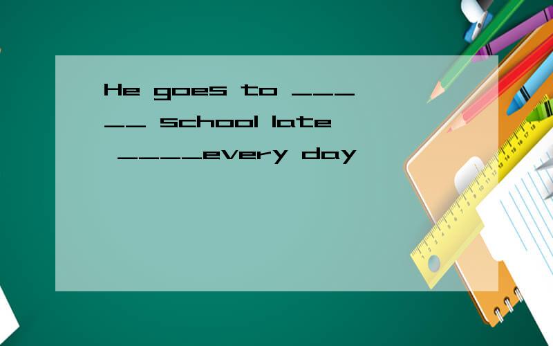 He goes to _____ school late ____every day