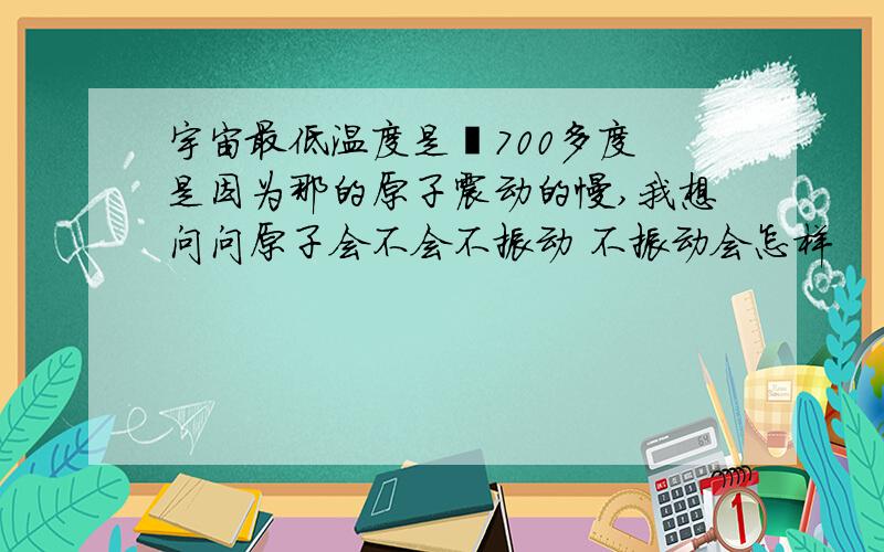 宇宙最低温度是﹣700多度 是因为那的原子震动的慢,我想问问原子会不会不振动 不振动会怎样