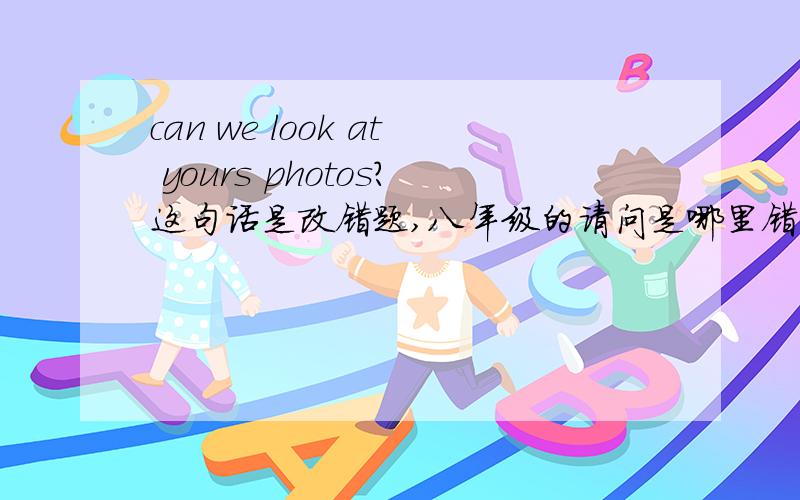 can we look at yours photos?这句话是改错题,八年级的请问是哪里错了?