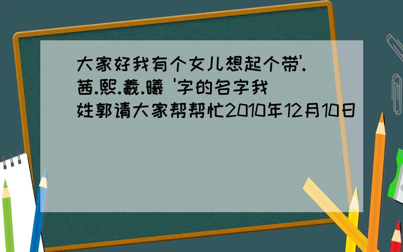 大家好我有个女儿想起个带'.茜.熙.羲.曦 '字的名字我姓郭请大家帮帮忙2010年12月10日