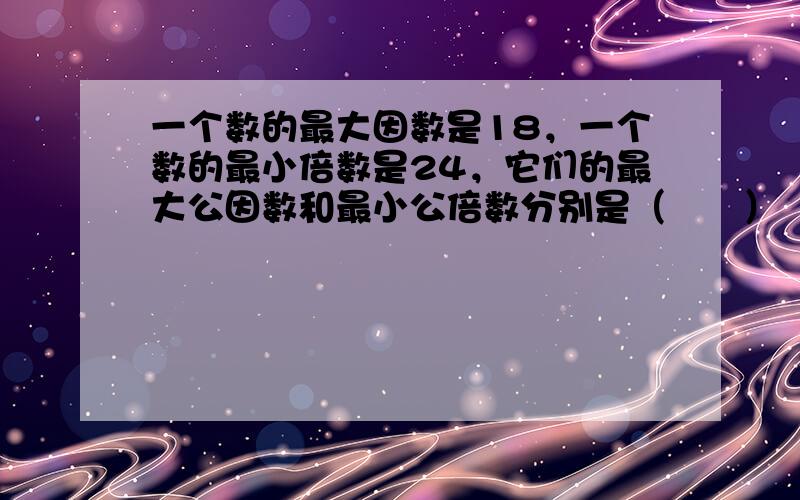 一个数的最大因数是18，一个数的最小倍数是24，它们的最大公因数和最小公倍数分别是（　　）