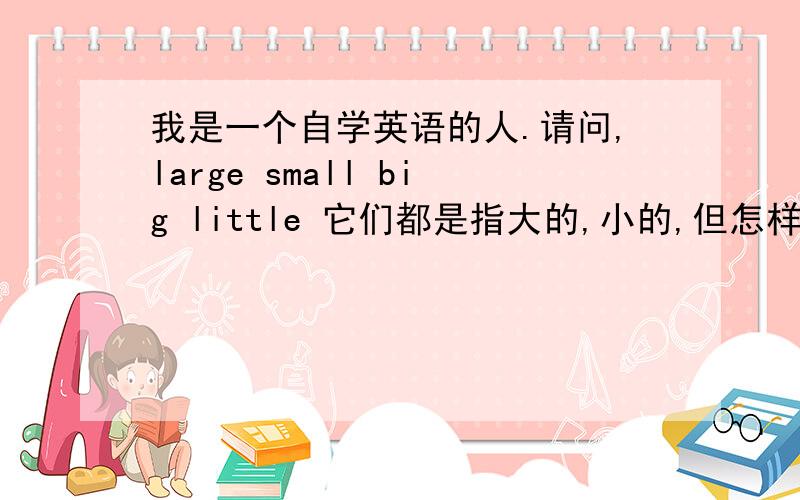 我是一个自学英语的人.请问,large small big little 它们都是指大的,小的,但怎样区别.