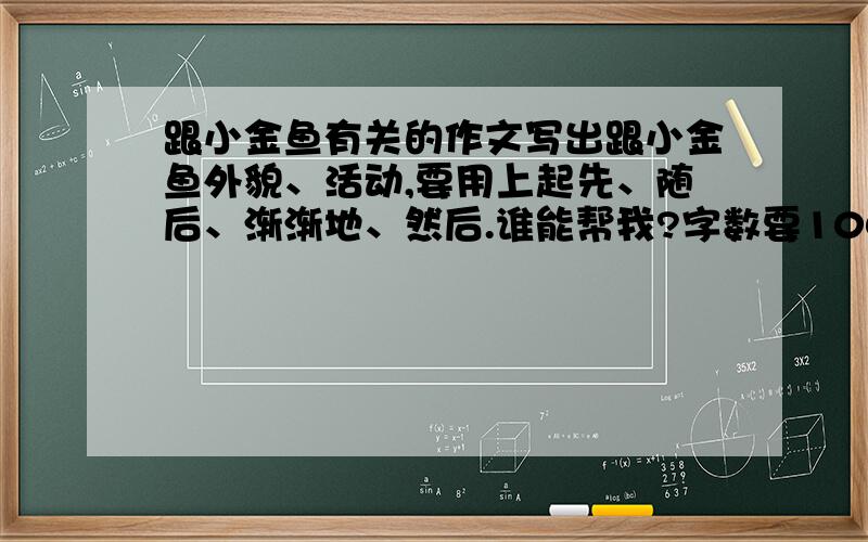 跟小金鱼有关的作文写出跟小金鱼外貌、活动,要用上起先、随后、渐渐地、然后.谁能帮我?字数要100