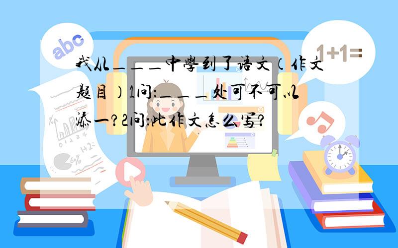 我从＿＿＿中学到了语文（作文题目）1问：＿＿＿处可不可以添一?2问：此作文怎么写?