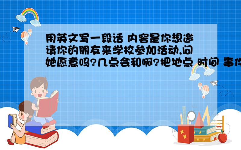 用英文写一段话 内容是你想邀请你的朋友来学校参加活动,问她愿意吗?几点会和啊?把地点 时间 事件写出来