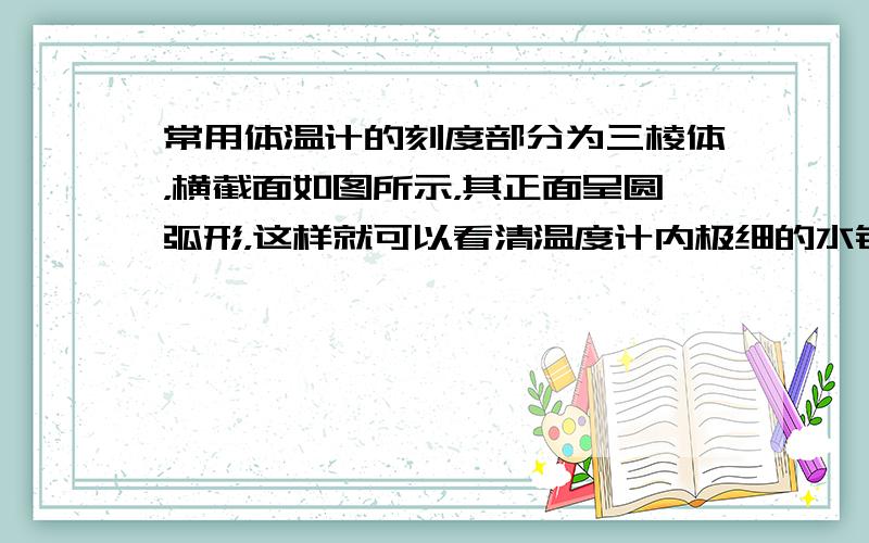 常用体温计的刻度部分为三棱体，横截面如图所示，其正面呈圆弧形，这样就可以看清温度计内极细的水银柱，以便读数．这是因为弧形